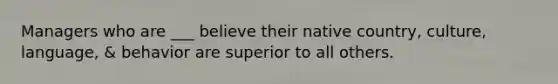 Managers who are ___ believe their native country, culture, language, & behavior are superior to all others.