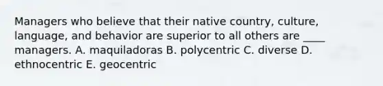 Managers who believe that their native country, culture, language, and behavior are superior to all others are ____ managers. A. maquiladoras B. polycentric C. diverse D. ethnocentric E. geocentric