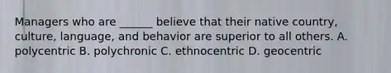 Managers who are ______ believe that their native country, culture, language, and behavior are superior to all others. A. polycentric B. polychronic C. ethnocentric D. geocentric