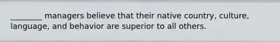 ________ managers believe that their native country, culture, language, and behavior are superior to all others.