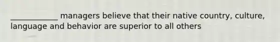 ____________ managers believe that their native country, culture, language and behavior are superior to all others