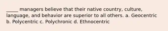 _____ managers believe that their native country, culture, language, and behavior are superior to all others. a. Geocentric b. Polycentric c. Polychronic d. Ethnocentric