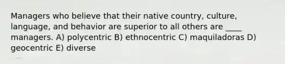 Managers who believe that their native country, culture, language, and behavior are superior to all others are ____ managers. A) polycentric B) ethnocentric C) maquiladoras D) geocentric E) diverse