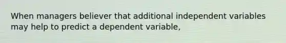 When managers believer that additional independent variables may help to predict a dependent variable,