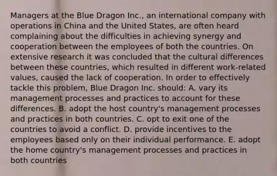 Managers at the Blue Dragon Inc., an international company with operations in China and the United States, are often heard complaining about the difficulties in achieving synergy and cooperation between the employees of both the countries. On extensive research it was concluded that the cultural differences between these countries, which resulted in different work-related values, caused the lack of cooperation. In order to effectively tackle this problem, Blue Dragon Inc. should: A. vary its management processes and practices to account for these differences. B. adopt the host country's management processes and practices in both countries. C. opt to exit one of the countries to avoid a conflict. D. provide incentives to the employees based only on their individual performance. E. adopt the home country's management processes and practices in both countries