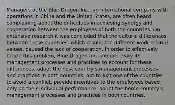 Managers at the Blue Dragon Inc., an international company with operations in China and the United States, are often heard complaining about the difficulties in achieving synergy and cooperation between the employees of both the countries. On extensive research it was concluded that the cultural differences between these countries, which resulted in different work-related values, caused the lack of cooperation. In order to effectively tackle this problem, Blue Dragon Inc. should: vary its management processes and practices to account for these differences. adopt the host country's management processes and practices in both countries. opt to exit one of the countries to avoid a conflict. provide incentives to the employees based only on their individual performance. adopt the home country's management processes and practices in both countries.