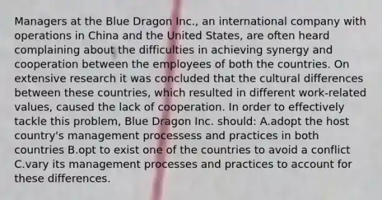 Managers at the Blue Dragon Inc., an international company with operations in China and the United States, are often heard complaining about the difficulties in achieving synergy and cooperation between the employees of both the countries. On extensive research it was concluded that the cultural differences between these countries, which resulted in different work-related values, caused the lack of cooperation. In order to effectively tackle this problem, Blue Dragon Inc. should: A.adopt the host country's management processess and practices in both countries B.opt to exist one of the countries to avoid a conflict C.vary its management processes and practices to account for these differences.