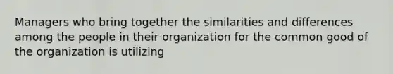 Managers who bring together the similarities and differences among the people in their organization for the common good of the organization is utilizing