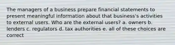 The managers of a business prepare financial statements to present meaningful information about that business's activities to external users. Who are the external users? a. owners b. lenders c. regulators d. tax authorities e. all of these choices are correct