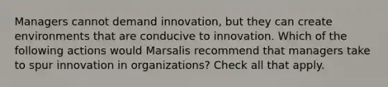 Managers cannot demand innovation, but they can create environments that are conducive to innovation. Which of the following actions would Marsalis recommend that managers take to spur innovation in organizations? Check all that apply.