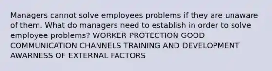 Managers cannot solve employees problems if they are unaware of them. What do managers need to establish in order to solve employee problems? WORKER PROTECTION GOOD COMMUNICATION CHANNELS TRAINING AND DEVELOPMENT AWARNESS OF EXTERNAL FACTORS