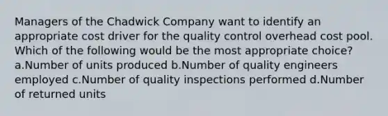 Managers of the Chadwick Company want to identify an appropriate cost driver for the quality control overhead cost pool. Which of the following would be the most appropriate choice? a.Number of units produced b.Number of quality engineers employed c.Number of quality inspections performed d.Number of returned units