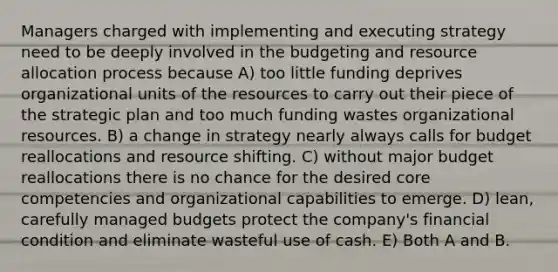 Managers charged with implementing and executing strategy need to be deeply involved in the budgeting and resource allocation process because A) too little funding deprives organizational units of the resources to carry out their piece of the strategic plan and too much funding wastes organizational resources. B) a change in strategy nearly always calls for budget reallocations and resource shifting. C) without major budget reallocations there is no chance for the desired core competencies and organizational capabilities to emerge. D) lean, carefully managed budgets protect the company's financial condition and eliminate wasteful use of cash. E) Both A and B.