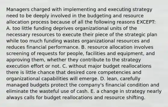 Managers charged with implementing and executing strategy need to be deeply involved in the budgeting and resource allocation process because of all the following reasons EXCEPT: A. too little funding deprives organizational units of the necessary resources to execute their piece of the strategic plan while too much funding wastes organizational resources and reduces financial performance. B. resource allocation involves screening of requests for people, facilities and equipment, and approving them, whether they contribute to the strategy execution effort or not. C. without major budget reallocations there is little chance that desired core competencies and organizational capabilities will emerge. D. lean, carefully managed budgets protect the company's financial condition and eliminate the wasteful use of cash. E. a change in strategy nearly always calls for budget reallocations and resource shifting.