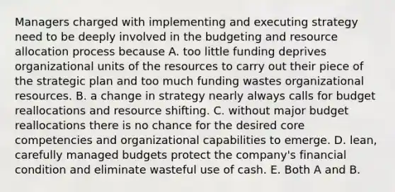 Managers charged with implementing and executing strategy need to be deeply involved in the budgeting and resource allocation process because A. too little funding deprives organizational units of the resources to carry out their piece of the strategic plan and too much funding wastes organizational resources. B. a change in strategy nearly always calls for budget reallocations and resource shifting. C. without major budget reallocations there is no chance for the desired core competencies and organizational capabilities to emerge. D. lean, carefully managed budgets protect the company's financial condition and eliminate wasteful use of cash. E. Both A and B.