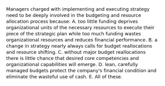 Managers charged with implementing and executing strategy need to be deeply involved in the budgeting and resource allocation process because: A. too little funding deprives organizational units of the necessary resources to execute their piece of the strategic plan while too much funding wastes organizational resources and reduces financial performance. B. a change in strategy nearly always calls for budget reallocations and resource shifting. C. without major budget reallocations there is little chance that desired core competencies and organizational capabilities will emerge. D. lean, carefully managed budgets protect the company's financial condition and eliminate the wasteful use of cash. E. All of these.