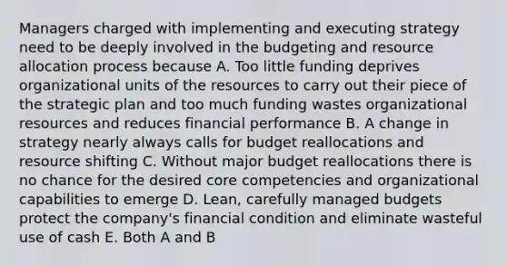 Managers charged with implementing and executing strategy need to be deeply involved in the budgeting and resource allocation process because A. Too little funding deprives organizational units of the resources to carry out their piece of the strategic plan and too much funding wastes organizational resources and reduces financial performance B. A change in strategy nearly always calls for budget reallocations and resource shifting C. Without major budget reallocations there is no chance for the desired core competencies and organizational capabilities to emerge D. Lean, carefully managed budgets protect the company's financial condition and eliminate wasteful use of cash E. Both A and B