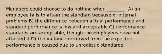 Managers could choose to do nothing when ________. A) an employee fails to attain the standard because of internal problems B) the difference between actual performance and standard performance is low and acceptable C) performance standards are acceptable, though the employees have not attained it D) the variance observed from the expected performance is caused due to unrealistic standards