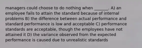 managers could choose to do nothing when _______. A) an employee fails to attain the standard because of internal problems B) the difference between actual performance and standard performance is low and acceptable C) performance standards are acceptable, though the employees have not attained it D) the variance observed from the expected performance is caused due to unrealistic standards