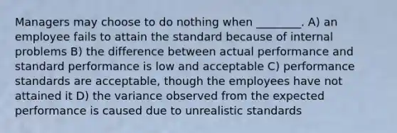 Managers may choose to do nothing when ________. A) an employee fails to attain the standard because of internal problems B) the difference between actual performance and standard performance is low and acceptable C) performance standards are acceptable, though the employees have not attained it D) the variance observed from the expected performance is caused due to unrealistic standards