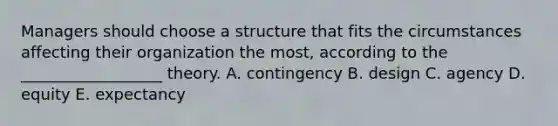 Managers should choose a structure that fits the circumstances affecting their organization the most, according to the __________________ theory. A. contingency B. design C. agency D. equity E. expectancy