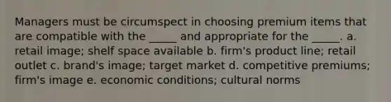 Managers must be circumspect in choosing premium items that are compatible with the _____ and appropriate for the _____. a. retail image; shelf space available b. firm's product line; retail outlet c. brand's image; target market d. competitive premiums; firm's image e. economic conditions; cultural norms