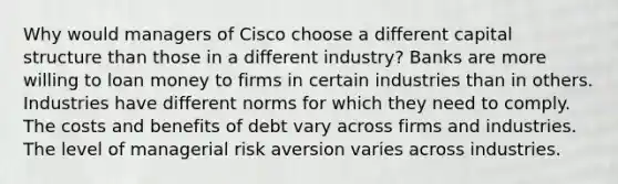 Why would managers of Cisco choose a different capital structure than those in a different​ industry? Banks are more willing to loan money to firms in certain industries than in others. Industries have different norms for which they need to comply. The costs and benefits of debt vary across firms and industries. The level of managerial risk aversion varies across industries.