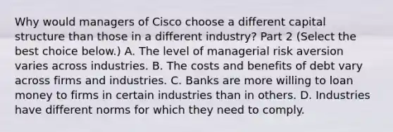 Why would managers of Cisco choose a different capital structure than those in a different​ industry? Part 2 ​(Select the best choice​ below.) A. The level of managerial risk aversion varies across industries. B. The costs and benefits of debt vary across firms and industries. C. Banks are more willing to loan money to firms in certain industries than in others. D. Industries have different norms for which they need to comply.