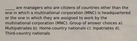 _____ are managers who are citizens of countries other than the one in which a multinational corporation (MNC) is headquartered or the one in which they are assigned to work by the multinational corporation (MNC). Group of answer choices a). Multipatriates b). Home-country nationals c). Inpatriates d). Third-country nationals