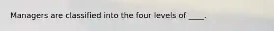 Managers are classified into the four levels of ____.