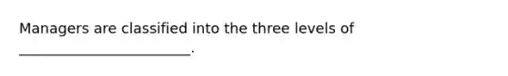 Managers are classified into the three levels of ________________________.