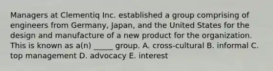 Managers at Clementiq Inc. established a group comprising of engineers from Germany, Japan, and the United States for the design and manufacture of a new product for the organization. This is known as a(n) _____ group. A. cross-cultural B. informal C. top management D. advocacy E. interest