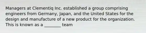 Managers at Clementiq Inc. established a group comprising engineers from Germany, Japan, and the United States for the design and manufacture of a new product for the organization. This is known as a ________ team