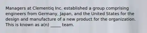 Managers at Clementiq Inc. established a group comprising engineers from Germany, Japan, and the United States for the design and manufacture of a new product for the organization. This is known as a(n) _____ team.