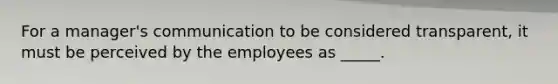 For a manager's communication to be considered transparent, it must be perceived by the employees as _____.