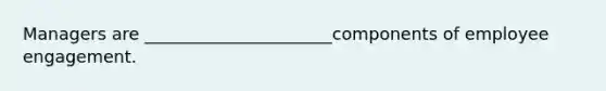 Managers are ______________________components of employee engagement.