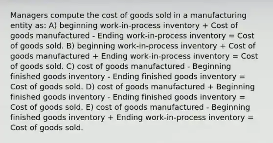 Managers compute the cost of goods sold in a manufacturing entity as: A) beginning work-in-process inventory + Cost of goods manufactured - Ending work-in-process inventory = Cost of goods sold. B) beginning work-in-process inventory + Cost of goods manufactured + Ending work-in-process inventory = Cost of goods sold. C) cost of goods manufactured - Beginning finished goods inventory - Ending finished goods inventory = Cost of goods sold. D) cost of goods manufactured + Beginning finished goods inventory - Ending finished goods inventory = Cost of goods sold. E) cost of goods manufactured - Beginning finished goods inventory + Ending work-in-process inventory = Cost of goods sold.