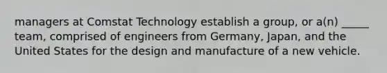 managers at Comstat Technology establish a group, or a(n) _____ team, comprised of engineers from Germany, Japan, and the United States for the design and manufacture of a new vehicle.