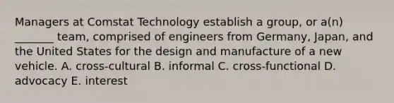 Managers at Comstat Technology establish a group, or a(n) _______ team, comprised of engineers from Germany, Japan, and the United States for the design and manufacture of a new vehicle. A. cross-cultural B. informal C. cross-functional D. advocacy E. interest