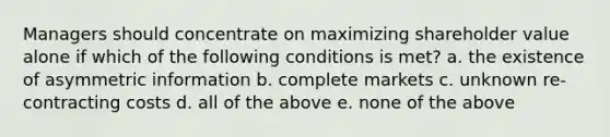 Managers should concentrate on maximizing shareholder value alone if which of the following conditions is met? a. the existence of asymmetric information b. complete markets c. unknown re-contracting costs d. all of the above e. none of the above