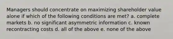 Managers should concentrate on maximizing shareholder value alone if which of the following conditions are met? a. complete markets b. no significant asymmetric information c. known recontracting costs d. all of the above e. none of the above