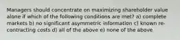 ​Managers should concentrate on maximizing shareholder value alone if which of the following conditions are met? a) complete markets b) ​no significant asymmetric information c) ​known re-contracting costs d) ​all of the above e) none of the above