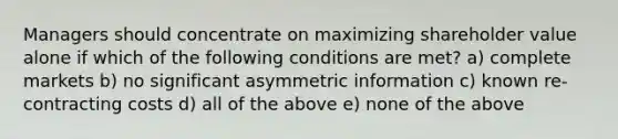 ​Managers should concentrate on maximizing shareholder value alone if which of the following conditions are met? a) complete markets b) ​no significant asymmetric information c) ​known re-contracting costs d) ​all of the above e) none of the above