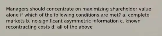 Managers should concentrate on maximizing shareholder value alone if which of the following conditions are met? a. complete markets b. no significant asymmetric information c. known recontracting costs d. all of the above