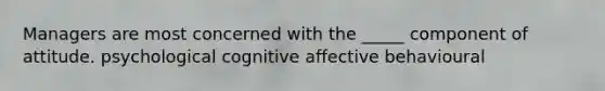 Managers are most concerned with the _____ component of attitude. psychological cognitive affective behavioural