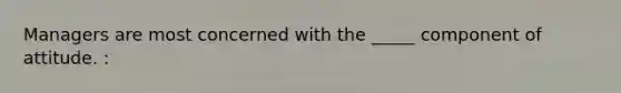 Managers are most concerned with the _____ component of attitude. :
