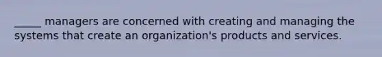 _____ managers are concerned with creating and managing the systems that create an organization's products and services.