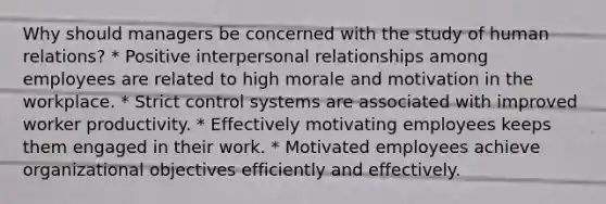 Why should managers be concerned with the study of human relations? * Positive interpersonal relationships among employees are related to high morale and motivation in the workplace. * Strict control systems are associated with improved worker productivity. * Effectively motivating employees keeps them engaged in their work. * Motivated employees achieve organizational objectives efficiently and effectively.