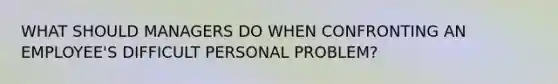 WHAT SHOULD MANAGERS DO WHEN CONFRONTING AN EMPLOYEE'S DIFFICULT PERSONAL PROBLEM?