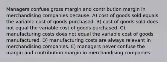 Managers confuse gross margin and contribution margin in merchandising companies because: A) cost of goods sold equals the variable cost of goods purchased. B) cost of goods sold does not equal the variable cost of goods purchased. C) manufacturing costs does not equal the variable cost of goods manufactured. D) manufacturing costs are always relevant in merchandising companies. E) managers never confuse the margin and contribution margin in merchandising companies.